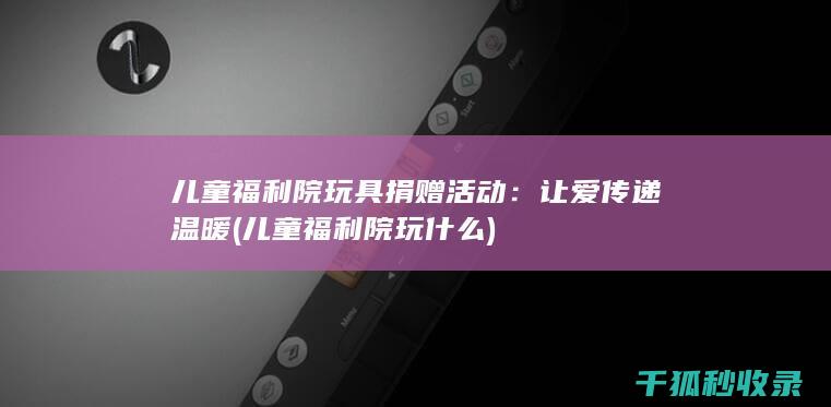 儿童福利院玩具捐赠活动：让爱传递温暖 (儿童福利院玩什么)