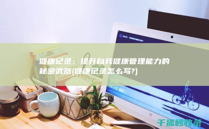 健康记录：提升自我健康管理能力的秘密武器 (健康记录怎么写?)