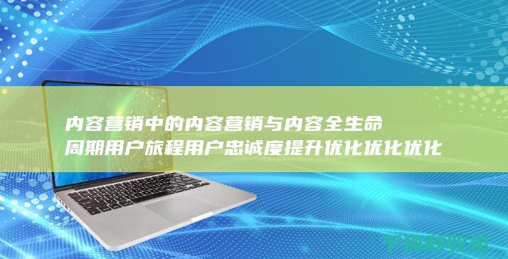内容营销中的内容营销与内容全生命周期用户旅程用户忠诚度提升优化优化优化优化优化的结合 (内容营销中的内容选择十分重要)